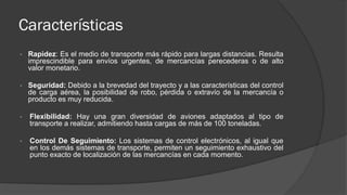 Características
• Rapidez: Es el medio de transporte más rápido para largas distancias. Resulta
imprescindible para envíos urgentes, de mercancías perecederas o de alto
valor monetario.
• Seguridad: Debido a la brevedad del trayecto y a las características del control
de carga aérea, la posibilidad de robo, pérdida o extravío de la mercancía o
producto es muy reducida.
• Flexibilidad: Hay una gran diversidad de aviones adaptados al tipo de
transporte a realizar, admitiendo hasta cargas de más de 100 toneladas.
• Control De Seguimiento: Los sistemas de control electrónicos, al igual que
en los demás sistemas de transporte, permiten un seguimiento exhaustivo del
punto exacto de localización de las mercancías en cada momento.
 