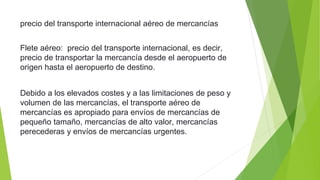 precio del transporte internacional aéreo de mercancías
Flete aéreo: precio del transporte internacional, es decir,
precio de transportar la mercancía desde el aeropuerto de
origen hasta el aeropuerto de destino.
Debido a los elevados costes y a las limitaciones de peso y
volumen de las mercancías, el transporte aéreo de
mercancías es apropiado para envíos de mercancías de
pequeño tamaño, mercancías de alto valor, mercancías
perecederas y envíos de mercancías urgentes.
 