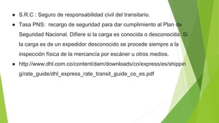 ● S.R.C : Seguro de responsabilidad civil del transitario.
● Tasa PNS: recargo de seguridad para dar cumplimiento al Plan de
Seguridad Nacional. Difiere si la carga es conocida o desconocida. Si
la carga es de un expedidor desconocido se procede siempre a la
inspección física de la mercancía por escáner u otros medios.
● http://www.dhl.com.co/content/dam/downloads/co/express/es/shippin
g/rate_guide/dhl_express_rate_transit_guide_co_es.pdf
 