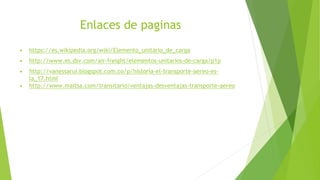 Enlaces de paginas
▶ https://es.wikipedia.org/wiki/Elemento_unitario_de_carga
▶ http://www.es.dsv.com/air-freight/elementos-unitarios-de-carga/p1p
▶ http://vanessarui.blogspot.com.co/p/historia-el-transporte-aereo-es-
la_17.html
▶ http://www.maitsa.com/transitario/ventajas-desventajas-transporte-aereo
 