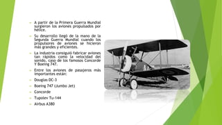 ➢ A partir de la Primera Guerra Mundial
surgieron los aviones propulsados por
hélice.
➢ Su desarrollo llegó de la mano de la
Segunda Guerra Mundial cuando los
propulsores de aviones se hicieron
más grandes y eficientes.
➢ La industria consiguió fabricar aviones
tan rápidos como la velocidad del
sonido, caso de los famosos Concorde
Y Boeing 747.
➢ Entre los aviones de pasajeros más
importantes están:
➢ Douglas DC-3
➢ Boeing 747 (Jumbo Jet)
➢ Concorde
➢ Tupolev Tu-144
➢ Airbus A380
 