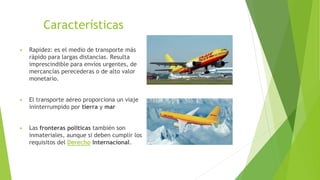 Características
▶ Rapidez: es el medio de transporte más
rápido para largas distancias. Resulta
imprescindible para envíos urgentes, de
mercancías perecederas o de alto valor
monetario.
▶ El transporte aéreo proporciona un viaje
ininterrumpido por tierra y mar
▶ Las fronteras políticas también son
inmateriales, aunque si deben cumplir los
requisitos del Derecho Internacional.
 
