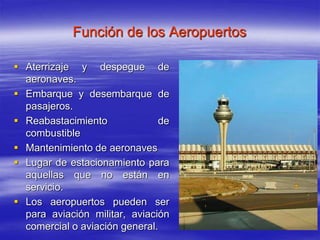 Función de los Aeropuertos
 Aterrizaje y despegue de
aeronaves.
 Embarque y desembarque de
pasajeros.
 Reabastacimiento de
combustible
 Mantenimiento de aeronaves
 Lugar de estacionamiento para
aquellas que no están en
servicio.
 Los aeropuertos pueden ser
para aviación militar, aviación
comercial o aviación general.
 