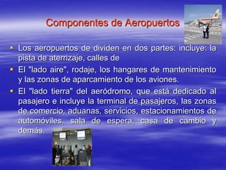 Componentes de Aeropuertos
 Los aeropuertos de dividen en dos partes: incluye: la
pista de aterrizaje, calles de
 El "lado aire", rodaje, los hangares de mantenimiento
y las zonas de aparcamiento de los aviones.
 El "lado tierra" del aeródromo, que está dedicado al
pasajero e incluye la terminal de pasajeros, las zonas
de comercio, aduanas, servicios, estacionamientos de
automóviles, sala de espera, casa de cambio y
demás.
 