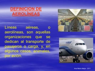 Ana María Mejía - 2011
DEFINICION DE
AEROLÍNEAS
Líneas aéreas, o
aerolíneas, son aquellas
organizaciones que se
dedican al transporte de
pasajeros o carga, y, en
algunos casos, animales,
por avión.
 