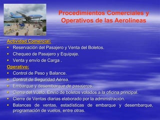 Procedimientos Comerciales y
Operativos de las Aerolíneas
Actividad Comercial:
 Reservación del Pasajero y Venta del Boletos.
 Chequeo de Pasajero y Equipaje.
 Venta y envío de Carga .
Operativo:
 Control de Peso y Balance.
 Control de Seguridad Aérea.
 Embarque y desembarque de pasajeros.
 Cierre del Vuelo. Envío de boletos volados a la oficina principal.
 Cierre de Ventas diarias elaborado por la administración.
 Balances de ventas, estadísticas de embarque y desembarque,
programación de vuelos, entre otras.
 