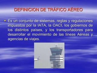 DEFINICION DE TRÁFICO AÉREO
 Es un conjunto de sistemas, reglas y regulaciones
impuestos por la IATA, la OACI, los gobiernos de
los distintos países, y los transportadores para
desarrollar el movimiento de las líneas Aéreas y
agencias de viajes.
 