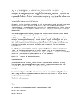 TRANSPORTE SIN RIESGOS DE MERCANCIAS PELIGROSAS POR VIA AEREA
En la aviación comercial se define como mercancía peligrosa, a los artículos y sustancias que al ser
transportadas por vía aérea, constituyen un riesgo importante para la salud, la seguridad y la propiedad. Son
sustancias cuyas propiedades pueden ocasionar daños materiales al vehículo que las transporta o provocar
perjuicios a personas y mercancías que se transporten en el mismo avión. En el caso personal de un accidente
fatal, esos perjuicios pueden extenderse a terceros ubicados en la superficie de la tierra.
Transportes Sin riesgos de Mercancías Peligrosas
Mercancías Peligrosas son artículos y sustancias que bajo ciertas condiciones serían capaces de causar daño a
un aeronave o a sus ocupantes. También estas Mercancías se han llamado “Artículos Restringidos” y
“Materias Riesgosas”, reconociendo que existe en ellas un riesgo potencial. En general se tratan de sustancias
químicas pero también se incluyen en ellas materias radiactivas e infecciosas y además algunos objetos que
parecen inocuos.
Se reconoce que existe una necesidad de transportar estas mercancías potencialmente peligrosas. Muchas
veces, la velocidad y la conveniencia de la vía aérea son esenciales.
La OACI (junto con IATA) opinan que se han establecido las reglas apropiadas para que casi todas las
mercancías puedan transportarse sin riesgo a bordo de aeronaves. (Existen únicamente unas muy pocas
sustancias que se prohíben totalmente). Esto se comprueba por el hecho que, a pesar de transportarse por vía
aérea permanentemente paquetes de mercancías peligrosas cada año, no se ha producido ningún accidente
relacionado con mercancías peligrosas que han sido enviadas correctamente y de conformidad a las
reglamentaciones.
Las reglas básicas se producen por el Comité de Expertos sobre Mercancías Peligrosas de las Naciones
Unidas y la Agencia Internacional de Energía Atómica en Viena. Luego las diferentes organizaciones
internacionales de transporte adaptan esas normas a sus propias necesidades. La asociación de Aviación Civil
Internacional (OACI) cumple este trabajo por medio de su Grupo de Expertos.
Clasificación y Listado de las Mercancías Peligrosas
Información básica
Se consideran mercancías peligrosas, aquellos artículos o sustancias capaces de constituir un riesgo
importante para la salud, la seguridad o la propiedad, cuando se transportan por vía aérea y que estén
clasificadas de conformidad a lo indicado en las Instrucciones Técnicas.
Estado físico
Las mercancías peligrosas se describen como sustancias o artículos. Las sustancias son líquidos, sólidos o
gases. Los artículos son determinados ítems que contienen mercancías peligrosas, por ejemplo: baterías,
municiones, fósforos, aerosoles, etc.
Clasificación de las mercancías.
Clases
Las mercancía peligrosas están clasificadas en las siguientes nueve clases:
CLASE 1. EXPLOSIVOS.
CLASE 2. GASES.
 