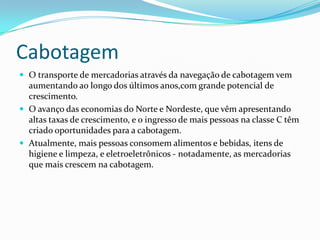 Cabotagem
 O transporte de mercadorias através da navegação de cabotagem vem
aumentando ao longo dos últimos anos,com grande potencial de
crescimento.
 O avanço das economias do Norte e Nordeste, que vêm apresentando
altas taxas de crescimento, e o ingresso de mais pessoas na classe C têm
criado oportunidades para a cabotagem.
 Atualmente, mais pessoas consomem alimentos e bebidas, itens de
higiene e limpeza, e eletroeletrônicos - notadamente, as mercadorias
que mais crescem na cabotagem.
 