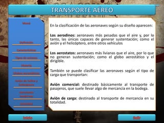 En la clasificación de las aeronaves según su diseño aparecen:
Los aerodinos: aeronaves más pesadas que el aire y, por lo
tanto, las únicas capaces de generar sustentación; como el
avión y el helicóptero, entre otros vehículos
Los aerostatos: aeronaves más livianas que el aire, por lo que
no generan sustentación; como el globo aerostático y el
dirigible.
También se puede clasificar las aeronaves según el tipo de
carga que transportan:
Avión comercial: destinado básicamente al transporte de
pasajeros, que suele llevar algo de mercancía en la bodega.
Avión de carga: destinado al transporte de mercancía en su
totalidad.
 