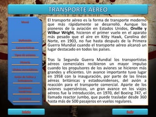 El transporte aéreo es la forma de transporte moderno
que más rápidamente se desarrolló. Aunque los
pioneros de la aviación en Estados Unidos, Orville y
Wilbur Wright, hicieron el primer vuelo en el aparato
más pesado que el aire en Kitty Hawk, Carolina del
Norte, en 1903, no fue hasta después de la Primera
Guerra Mundial cuando el transporte aéreo alcanzó un
lugar destacado en todos los países.
Tras la Segunda Guerra Mundial los transportistas
aéreos comerciales recibieron un mayor impulso
cuando los propulsores de los aviones se hicieron más
grandes y eficientes. Un avance importante tuvo lugar
en 1958 con la inauguración, por parte de las líneas
aéreas británicas y estadounidenses, del avión a
reacción para el transporte comercial. Aparte de los
aviones supersónicos, un gran avance en los viajes
aéreos fue la introducción, en 1970, del Boeing 747, el
llamado reactor Jumbo, que puede trasladar desde 360
hasta más de 500 pasajeros en vuelos regulares.
 