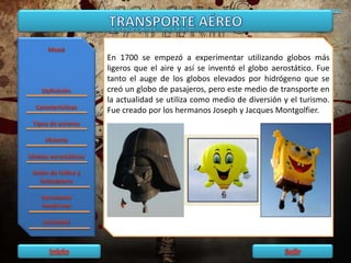 En 1700 se empezó a experimentar utilizando globos más
ligeros que el aire y así se inventó el globo aerostático. Fue
tanto el auge de los globos elevados por hidrógeno que se
creó un globo de pasajeros, pero este medio de transporte en
la actualidad se utiliza como medio de diversión y el turismo.
Fue creado por los hermanos Joseph y Jacques Montgolfier.
 