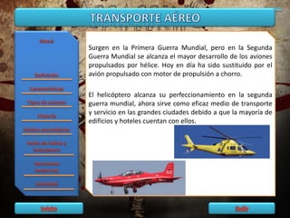 Surgen en la Primera Guerra Mundial, pero en la Segunda
Guerra Mundial se alcanza el mayor desarrollo de los aviones
propulsados por hélice. Hoy en día ha sido sustituido por el
avión propulsado con motor de propulsión a chorro.
El helicóptero alcanza su perfeccionamiento en la segunda
guerra mundial, ahora sirve como eficaz medio de transporte
y servicio en las grandes ciudades debido a que la mayoría de
edificios y hoteles cuentan con ellos.
 