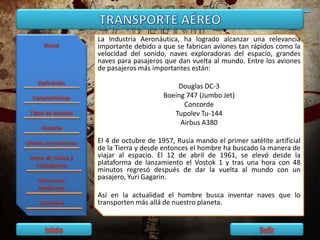 La Industria Aeronáutica, ha logrado alcanzar una relevancia
importante debido a que se fabrican aviones tan rápidos como la
velocidad del sonido, naves exploradoras del espacio, grandes
naves para pasajeros que dan vuelta al mundo. Entre los aviones
de pasajeros más importantes están:
Douglas DC-3
Boeing 747 (Jumbo Jet)
Concorde
Tupolev Tu-144
Airbus A380
El 4 de octubre de 1957, Rusia mando el primer satélite artificial
de la Tierra y desde entonces el hombre ha buscado la manera de
viajar al espacio. El 12 de abril de 1961, se elevó desde la
plataforma de lanzamiento el Vostok 1 y tras una hora con 48
minutos regresó después de dar la vuelta al mundo con un
pasajero, Yuri Gagarin.
Así en la actualidad el hombre busca inventar naves que lo
transporten más allá de nuestro planeta.
 