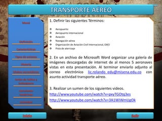 1. Definir las siguientes Términos:
 Aeropuerto
 Aeropuerto internacional
 Aviación
 Navegación aérea
 Organización de Aviación Civil Internacional, OACI
 Pista de aterrizaje
2. En un archivo de Microsoft Word organizar una galería de
imágenes descargadas de internet de al menos 5 aeronaves
vistas en esta presentación. Al terminar enviarlo adjunto al
correo electrónico lic.rolando_edu@misena.edu.co con
asunto actividad transporte aéreo.
3. Realizar un sumen de los siguientes videos.
http://www.youtube.com/watch?v=pxyTGOtq3es
http://www.youtube.com/watch?v=3A1WIWmUgOk
 