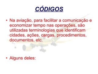 CÓDIGOS Na aviação, para facilitar a comunicação e economizar tempo nas operações, são utilizadas terminologias que identificam cidades, ações, cargas, procedimentos, documentos, etc.  Alguns deles: 