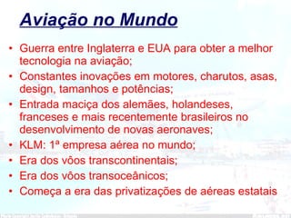 Aviação no Mundo Guerra entre Inglaterra e EUA para obter a melhor tecnologia na aviação; Constantes inovações em motores, charutos, asas, design, tamanhos e potências; Entrada maciça dos alemães, holandeses, franceses e mais recentemente brasileiros no desenvolvimento de novas aeronaves; KLM: 1ª empresa aérea no mundo; Era dos vôos transcontinentais; Era dos vôos transoceânicos; Começa a era das privatizações de aéreas estatais 