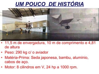 UM POUCO  DE HISTÓRIA 11,5 m de envergadura, 10 m de comprimento e 4,81 de altura Peso: 290 kg c/ o aviador Matéria-Prima: Seda japonesa, bambu, alumínio, cabos de aço. Motor: 8 cilindros em V, 24 hp a 1000 rpm. 