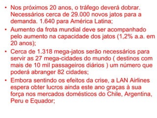 Nos próximos 20 anos, o tráfego deverá dobrar. Necessários cerca de 29.000 novos jatos para a demanda. 1.640 para América Latina; Aumento da frota mundial deve ser acompanhado pelo aumento na capacidade dos jatos (1,2% a.a. em 20 anos); Cerca de 1.318 mega-jatos serão necessários para servir as 27 mega-cidades do mundo ( destinos com mais de 10 mil passageiros diários ) um número que poderá abranger 82 cidades; Embora sentindo os efeitos da crise, a LAN Airlines espera obter lucros ainda este ano graças à sua força nos mercados domésticos do Chile, Argentina, Peru e Equador; 