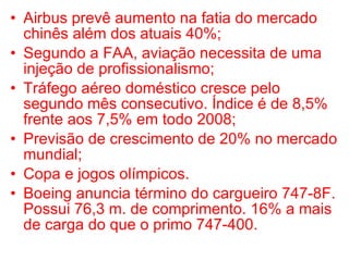 Airbus prevê aumento na fatia do mercado chinês além dos atuais 40%; Segundo a FAA, aviação necessita de uma injeção de profissionalismo; Tráfego aéreo doméstico cresce pelo segundo mês consecutivo. Índice é de 8,5% frente aos 7,5% em todo 2008; Previsão de crescimento de 20% no mercado mundial; Copa e jogos olímpicos. Boeing anuncia término do cargueiro 747-8F. Possui 76,3 m. de comprimento. 16% a mais de carga do que o primo 747-400. 