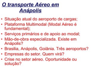 O transporte Aéreo em Anápolis Situação atual do aeroporto de cargas; Plataforma Multimodal (Modal Aéreo é fundamental); Serviços primários e de apoio ao modal; Mão-de-obra especializada. Existe em Anápolis? Brasilia, Anápolis, Goiânia. Três aeroportos? Empresas do setor. Quem virá? Crise no setor aéreo. Oportunidade ou solução? 