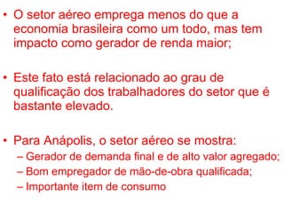 O setor aéreo emprega menos do que a economia brasileira como um todo, mas tem impacto como gerador de renda maior; Este fato está relacionado ao grau de qualificação dos trabalhadores do setor que é bastante elevado. Para Anápolis, o setor aéreo se mostra: Gerador de demanda final e de alto valor agregado; Bom empregador de mão-de-obra qualificada; Importante item de consumo 