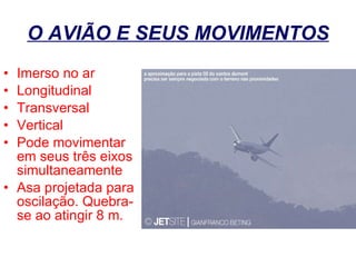 O AVIÃO E SEUS MOVIMENTOS Imerso no ar Longitudinal Transversal Vertical Pode movimentar em seus três eixos simultaneamente Asa projetada para oscilação. Quebra-se ao atingir 8 m. 