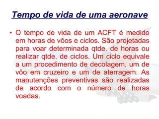Tempo de vida de uma aeronave O tempo de vida de um ACFT é medido em horas de vôos e ciclos. São projetadas para voar determinada qtde. de horas ou realizar qtde. de ciclos. Um ciclo equivale a um procedimento de decolagem, um de vôo em cruzeiro e um de aterragem. As manutenções preventivas são realizadas de acordo com o número de horas voadas. 