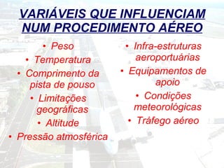 VARIÁVEIS QUE INFLUENCIAM NUM PROCEDIMENTO AÉREO Peso Temperatura Comprimento da pista de pouso Limitações geográficas Altitude Pressão atmosférica Infra-estruturas aeroportuárias Equipamentos de apoio Condições meteorológicas Tráfego aéreo 
