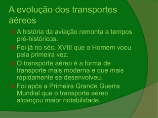 A evolução dos transportes
aéreos
 A história da aviação remonta a tempos
pré-históricos.
 Foi já no séc. XVIII que o Homem voou
pela primeira vez.
 O transporte aéreo é a forma de
transporte mais moderna e que mais
rapidamente se desenvolveu.
 Foi após a Primeira Grande Guerra
Mundial que o transporte aéreo
alcançou maior notabilidade.
 