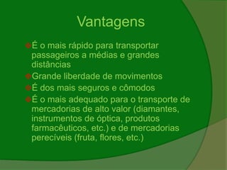 Vantagens
É o mais rápido para transportar
passageiros a médias e grandes
distâncias
Grande liberdade de movimentos
É dos mais seguros e cômodos
É o mais adequado para o transporte de
mercadorias de alto valor (diamantes,
instrumentos de óptica, produtos
farmacêuticos, etc.) e de mercadorias
perecíveis (fruta, flores, etc.)
 