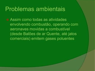 Problemas ambientais
 Assim como todas as atividades
envolvendo combustão, operando com
aeronaves movidas a combustível
(desde Balões de ar Quente, até jatos
comerciais) emitem gases poluentes
 