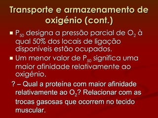 Transporte e armazenamento de oxigénio (cont.) P 50  designa a pressão parcial de O 2  à qual 50% dos locais de ligação disponíveis estão ocupados. Um menor valor de P 50  significa uma maior afinidade relativamente ao oxigénio. ? – Qual a proteína com maior afinidade relativamente ao O 2 ? Relacionar com as trocas gasosas que ocorrem no tecido muscular. 