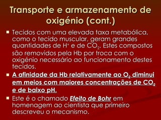 Transporte e armazenamento de oxigénio (cont.) Tecidos com uma elevada taxa metabólica, como o tecido muscular, geram grandes quantidades de H +  e de CO 2 . Estes compostos são removidos pela Hb por troca com o oxigénio necessário ao funcionamento destes tecidos. A afinidade da Hb relativamente ao O 2  diminui em meios com maiores concentrações de CO 2  e de baixo pH. Este é o chamado  Efeito de Bohr  em homenagem ao cientista que primeiro descreveu o mecanismo. 