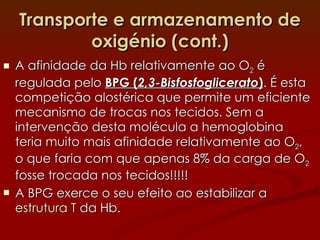 Transporte e armazenamento de oxigénio (cont.) A afinidade da Hb relativamente ao O 2  é regulada pelo  BPG ( 2,3-Bisfosfoglicerato ) . É esta competição alostérica que permite um eficiente mecanismo de trocas nos tecidos. Sem a intervenção desta molécula a hemoglobina teria muito mais afinidade relativamente ao O 2 , o que faria com que apenas 8% da carga de O 2  fosse trocada nos tecidos!!!!! A BPG exerce o seu efeito ao estabilizar a  estrutura T  da Hb. 