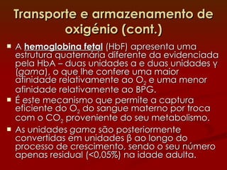 Transporte e armazenamento de oxigénio (cont.) A  hemoglobina fetal  (HbF) apresenta uma estrutura quaternária diferente da evidenciada pela HbA – duas unidades  α  e duas unidades  γ  ( gama ), o que lhe confere uma maior afinidade relativamente ao O 2  e uma menor afinidade relativamente ao BPG. É este mecanismo que permite a captura eficiente do O 2  do sangue materno por troca com o CO 2  proveniente do seu metabolismo. As unidades  gama  são posteriormente convertidas em unidades  β  ao longo do processo de crescimento, sendo o seu número apenas residual (<0,05%) na idade adulta. 