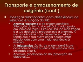 Transporte e armazenamento de oxigénio (cont.) Doenças relacionadas com deficiências na estrutura e função da Hb: Anemia falciforme  é de origem genética. Alteração da forma dos eritrócitos (alongada, em forma de foice). Estas células são mais frágeis e a sua destruição precoce leve a anemias. A sua ocorrência é mais frequente em África, sendo que a sua prevalência parece estar relacionada com uma maior resistência à malária. As  talassemias  são tb. de origem genética e consistem na total ausência de uma ou mais unidades  α  ou  β . Anemias, glicolisação da Hb (detecção da diabetes),… 