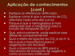 Aplicação de conhecimentos (cont.) Explique as diferenças verificadas. Explique como é que o aumento de CO 2  afectaria cada uma das curvas. Porque é que a hemoglobina é mais adequada que a mioglobina para a função de transporte de O 2 ? Que, estruturalmente, pode explicar esse diferente comportamento? Qual o efeito da ligação do CO 2  e do H +  à Hb e qual a importância para a oxigenação dos tecidos? Qual a importância do BPG para o mecanismo de transporte de oxigénio e como actua esta molécula?  
