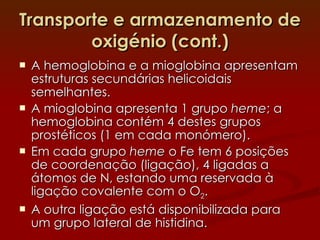 Transporte e armazenamento de oxigénio (cont.) A hemoglobina e a mioglobina apresentam estruturas secundárias helicoidais semelhantes. A mioglobina apresenta 1 grupo  heme ; a hemoglobina contém 4 destes grupos prostéticos (1 em cada monómero). Em cada grupo  heme  o Fe tem 6 posições de coordenação (ligação), 4 ligadas a átomos de N, estando uma reservada à ligação covalente com o O 2 . A outra ligação está disponibilizada para um grupo lateral de histidina.  