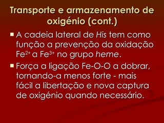 Transporte e armazenamento de oxigénio (cont.) A cadeia lateral de  His  tem como função a prevenção da oxidação Fe 2+  a Fe 3+  no grupo  heme . Força a ligação Fe-O-O a dobrar, tornando-a menos forte - mais fácil a libertação e nova captura de oxigénio quando necessário. 