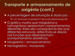 Transporte e armazenamento de oxigénio (cont.) A percentagem de saturação é dada por: θ  = (nº de locais ocupados/nº de locais disponíveis)x100 O gráfico mostra que mioglobina e hemoglobina apresentam comportamentos diferentes. Estes são consequência das suas diferentes estruturas, reflectindo-se depois nas funções que desempenham (comportamento alostérico). Mioglobina – armazenamento; Hemoglobina – transporte. 