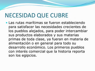 NECESIDAD QUE CUBRE
 Las rutas marítimas se fueron estableciendo

para satisfacer las necesidades crecientes de
los pueblos alejados, para poder intercambiar
sus productos elaborados y sus materias
primas de toda clase, ya fueran en materia de
alimentación o en general para todo su
desarrollo económico. Los primeros pueblos
con interés comercial que la historia reporta
son los egipcios.

 