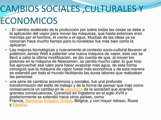 CAMBIOS SOCIALES ,CULTURALES Y
ECONOMICOS
 . El cambio acelerado de la producción por sobre todas las cosas se debe a
la aplicación del vapor para mover las máquinas, que hasta entonces eran
movidas por el hombre, el viento o el agua. Muchas de las ideas ya se
conocían hace mucho tiempo pero lo novedoso fue más bien como la
aplicaron.
 Las mejoras tecnológicas y nuevamente el contexto socio-cultural llevaron al
polémico James Watt a patentar una nueva máquina de vapor, esta vez se
llevó a cabo la última modificación, se dio cuenta de que, al mover los
pistones en la máquina de Newcomen, se perdía mucho calor, lo que hizo
fue aprovechar ese calor para hacer evaporar más agua, de esta forma
consiguió que la máquina de vapor fuese más económica y de esta manera
se extendió por todo el mundo facilitando las duras labores que realizaban

las personas
 una serie de cambios económicos y sociales, fue una profunda
transformación del estilo de trabajo y de la forma de pensar que trajo como
consecuencia un cambio en la estructura de la sociedad que acarreó
grandes consecuencias. Comenzó en Inglaterra en el siglo XVIII y
posteriormente se extendió hacia otros países, como
Francia, Alemania, Estados Unidos, Bélgica, y con mayor retraso, Rusia
y España..

 