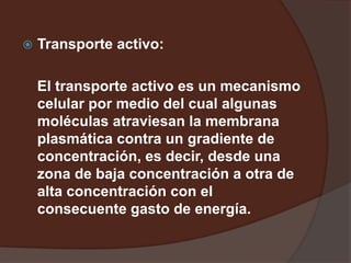  Transporte activo:
El transporte activo es un mecanismo
celular por medio del cual algunas
moléculas atraviesan la membrana
plasmática contra un gradiente de
concentración, es decir, desde una
zona de baja concentración a otra de
alta concentración con el
consecuente gasto de energía.
 
