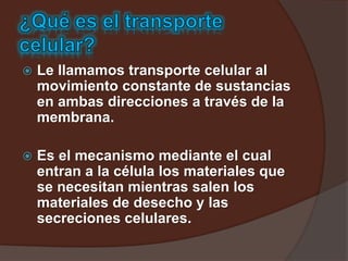 Le llamamos transporte celular al
movimiento constante de sustancias
en ambas direcciones a través de la
membrana.
 Es el mecanismo mediante el cual
entran a la célula los materiales que
se necesitan mientras salen los
materiales de desecho y las
secreciones celulares.
 