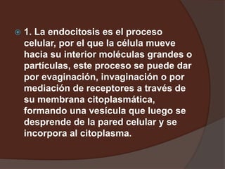  1. La endocitosis es el proceso
celular, por el que la célula mueve
hacia su interior moléculas grandes o
partículas, este proceso se puede dar
por evaginación, invaginación o por
mediación de receptores a través de
su membrana citoplasmática,
formando una vesícula que luego se
desprende de la pared celular y se
incorpora al citoplasma.
 