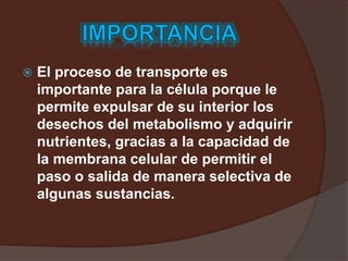  El proceso de transporte es
importante para la célula porque le
permite expulsar de su interior los
desechos del metabolismo y adquirir
nutrientes, gracias a la capacidad de
la membrana celular de permitir el
paso o salida de manera selectiva de
algunas sustancias.
 
