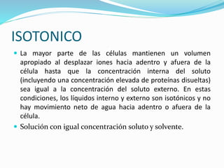 ISOTONICO
 La mayor parte de las células mantienen un volumen
apropiado al desplazar iones hacia adentro y afuera de la
célula hasta que la concentración interna del soluto
(incluyendo una concentración elevada de proteínas disueltas)
sea igual a la concentración del soluto externo. En estas
condiciones, los líquidos interno y externo son isotónicos y no
hay movimiento neto de agua hacia adentro o afuera de la
célula.
 Solución con igual concentración soluto y solvente.
 