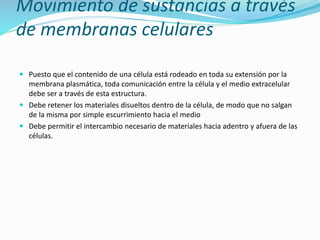 Movimiento de sustancias a través
de membranas celulares
 Puesto que el contenido de una célula está rodeado en toda su extensión por la
membrana plasmática, toda comunicación entre la célula y el medio extracelular
debe ser a través de esta estructura.
 Debe retener los materiales disueltos dentro de la célula, de modo que no salgan
de la misma por simple escurrimiento hacia el medio
 Debe permitir el intercambio necesario de materiales hacia adentro y afuera de las
células.
 