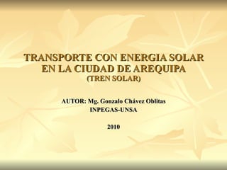 TRANSPORTE CON ENERGIA SOLAR EN LA CIUDAD DE AREQUIPA (TREN SOLAR) AUTOR: Mg. Gonzalo Chávez Oblitas INPEGAS-UNSA 2010 